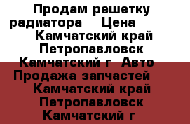 Продам решетку радиатора  › Цена ­ 7 000 - Камчатский край, Петропавловск-Камчатский г. Авто » Продажа запчастей   . Камчатский край,Петропавловск-Камчатский г.